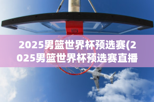 2025男篮世界杯预选赛(2025男篮世界杯预选赛直播)