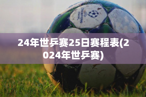 24年世乒赛25日赛程表(2024年世乒赛)