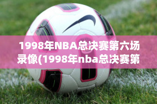 1998年NBA总决赛第六场录像(1998年nba总决赛第六场回放)