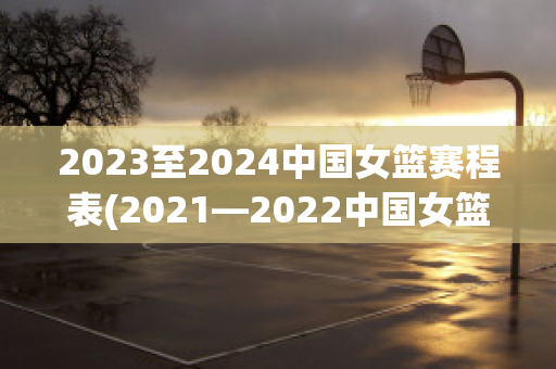 2023至2024中国女篮赛程表(2021—2022中国女篮)