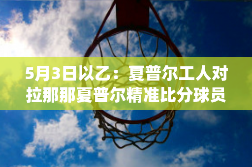 5月3日以乙：夏普尔工人对拉那那夏普尔精准比分球员数据(夏普尔拉马甘吉夫塔伊姆赛程)