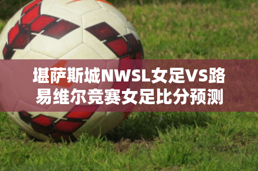 堪萨斯城NWSL女足VS路易维尔竞赛女足比分预测