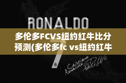 多伦多FCVS纽约红牛比分预测(多伦多fc vs纽约红牛)