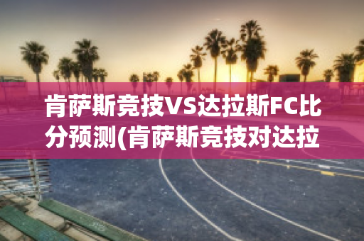 肯萨斯竞技VS达拉斯FC比分预测(肯萨斯竞技对达拉斯fc的比分预测)