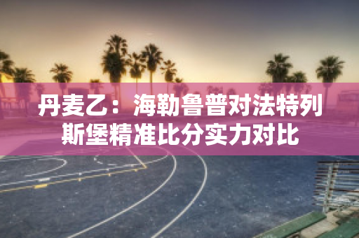 丹麦乙：海勒鲁普对法特列斯堡精准比分实力对比