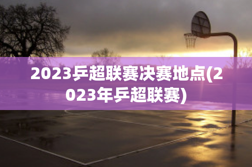 2023乒超联赛决赛地点(2023年乒超联赛)