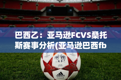 巴西乙：亚马逊FCVS桑托斯赛事分析(亚马逊巴西fba)