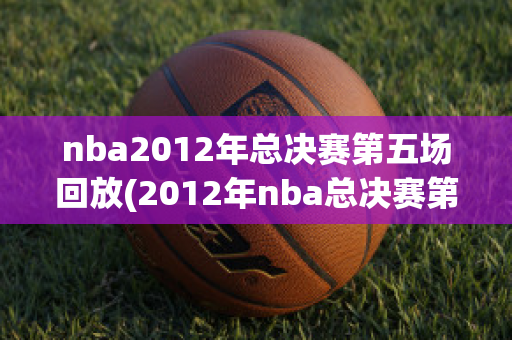 nba2012年总决赛第五场回放(2012年nba总决赛第五场录像回放)