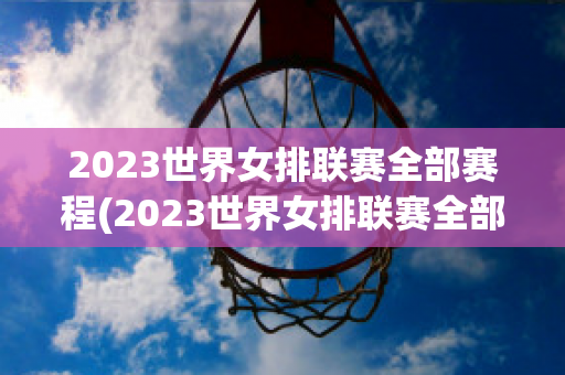 2023世界女排联赛全部赛程(2023世界女排联赛全部赛程表最新)