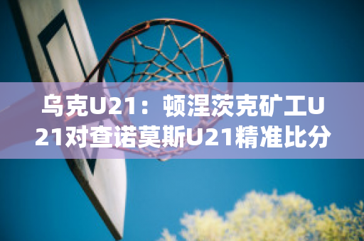 乌克U21：顿涅茨克矿工U21对查诺莫斯U21精准比分赛事预测(顿涅茨克 乌克兰)