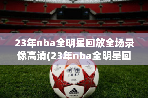 23年nba全明星回放全场录像高清(23年nba全明星回放全场录像高清免费)