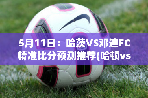 5月11日：哈茨VS邓迪FC精准比分预测推荐(哈顿vs 茨尤)