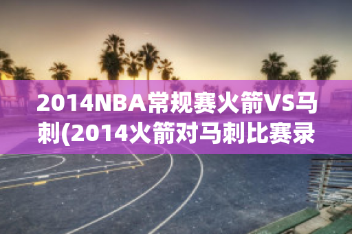 2014NBA常规赛火箭VS马刺(2014火箭对马刺比赛录像回放)