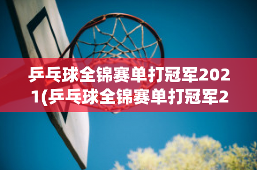 乒乓球全锦赛单打冠军2021(乒乓球全锦赛单打冠军2021是谁)