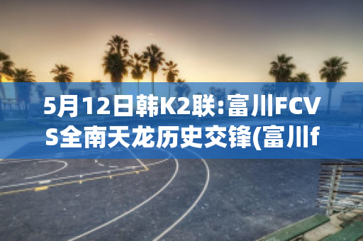 5月12日韩K2联:富川FCVS全南天龙历史交锋(富川fc对庆南fc的比分预测)