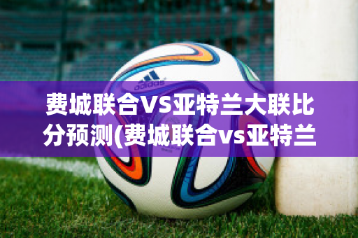 费城联合VS亚特兰大联比分预测(费城联合vs亚特兰大联比分预测结果)