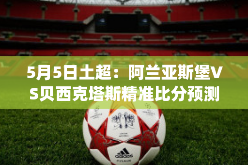 5月5日土超：阿兰亚斯堡VS贝西克塔斯精准比分预测推荐(阿兰亚斯堡足球俱乐部)