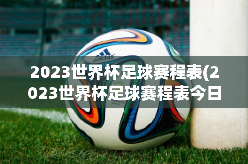 2023世界杯足球赛程表(2023世界杯足球赛程表今日)