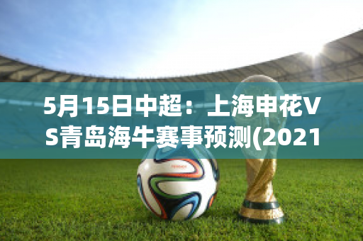 5月15日中超：上海申花VS青岛海牛赛事预测(2021中超上海申花vs上海海港)