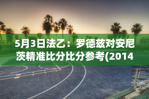 5月3日法乙：罗德兹对安尼茨精准比分比分参考(2014年法国罗德兹与g.t合作)