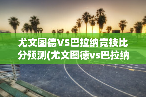 尤文图德VS巴拉纳竞技比分预测(尤文图德vs巴拉纳竞技比赛结果)