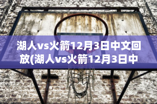 湖人vs火箭12月3日中文回放(湖人vs火箭12月3日中文回放直播)