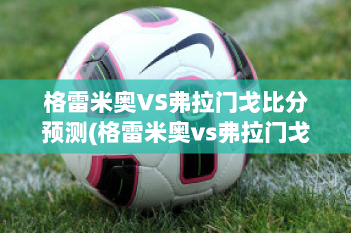 格雷米奥VS弗拉门戈比分预测(格雷米奥vs弗拉门戈分析)