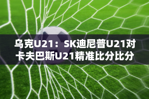 乌克U21：SK迪尼普U21对卡夫巴斯U21精准比分比分预测推荐