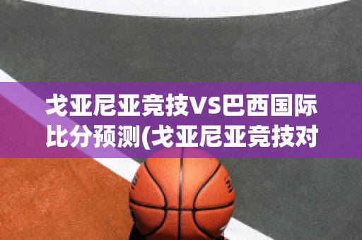 戈亚尼亚竞技VS巴西国际比分预测(戈亚尼亚竞技对巴西国际的比分预测)