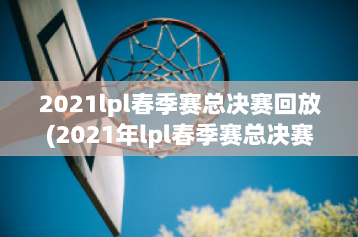 2021lpl春季赛总决赛回放(2021年lpl春季赛总决赛视频)