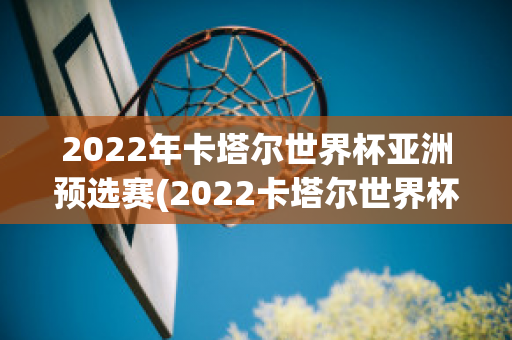 2022年卡塔尔世界杯亚洲预选赛(2022卡塔尔世界杯亚洲预选赛中国)