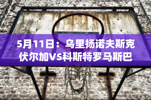 5月11日：乌里扬诺夫斯克伏尔加VS科斯特罗马斯巴达比分推荐(乌里昂诺夫斯克)