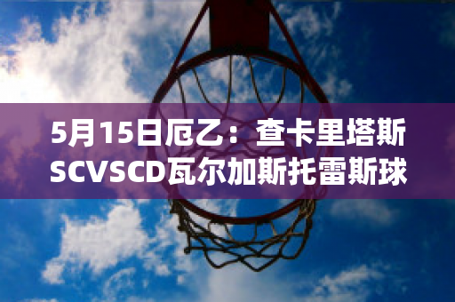 5月15日厄乙：查卡里塔斯SCVSCD瓦尔加斯托雷斯球队数据(查卡里塔斯vs独立青年)