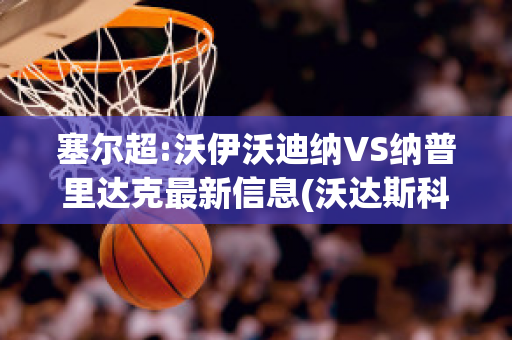 塞尔超:沃伊沃迪纳VS纳普里达克最新信息(沃达斯科vs纳达尔)