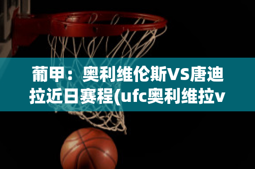 葡甲：奥利维伦斯VS唐迪拉近日赛程(ufc奥利维拉vs)