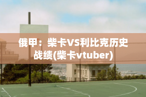 俄甲：柴卡VS利比克历史战绩(柴卡vtuber)