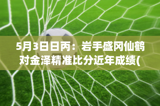 5月3日日丙：岩手盛冈仙鹤对金泽精准比分近年成绩(岩手盛冈仙鹤vs清水心跳)