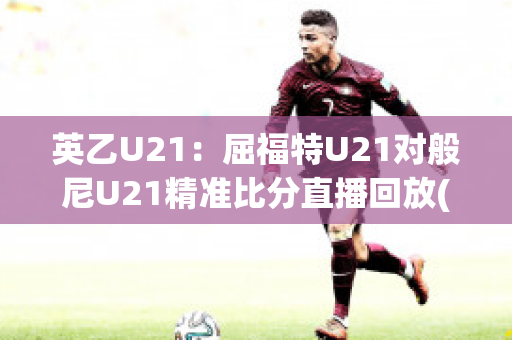 英乙U21：屈福特U21对般尼U21精准比分直播回放(英u21联赛)