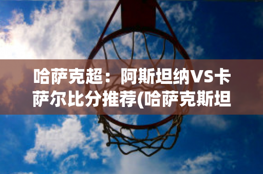 哈萨克超：阿斯坦纳VS卡萨尔比分推荐(哈萨克斯坦的阿肯赛)