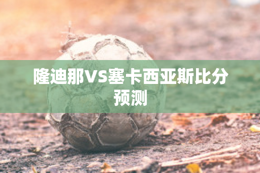 隆迪那VS塞卡西亚斯比分预测