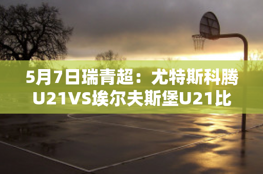 5月7日瑞青超：尤特斯科腾U21VS埃尔夫斯堡U21比分预测推荐