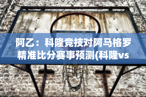 阿乙：科隆竞技对阿马格罗精准比分赛事预测(科隆vs)