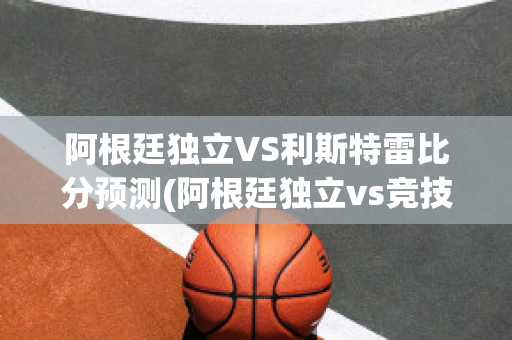 阿根廷独立VS利斯特雷比分预测(阿根廷独立vs竞技俱乐部)