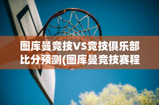 图库曼竞技VS竞技俱乐部比分预测(图库曼竞技赛程)