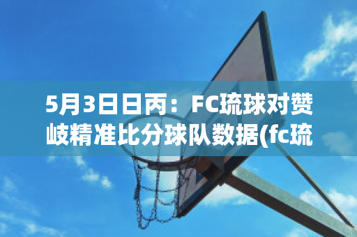 5月3日日丙：FC琉球对赞岐精准比分球队数据(fc琉球对金泽)