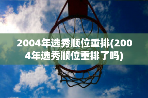 2004年选秀顺位重排(2004年选秀顺位重排了吗)