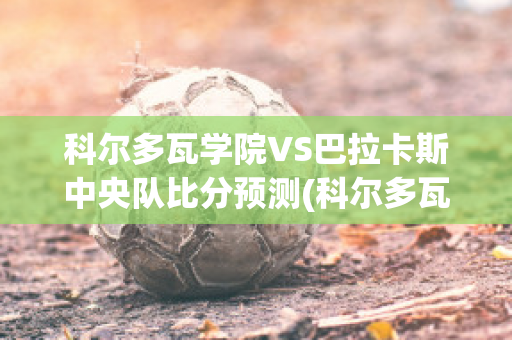 科尔多瓦学院VS巴拉卡斯中央队比分预测(科尔多瓦大学怎么样)