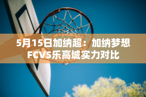 5月15日加纳超：加纳梦想FCVS乐高城实力对比