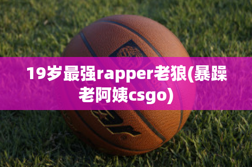 19岁最强rapper老狼(暴躁老阿姨csgo)