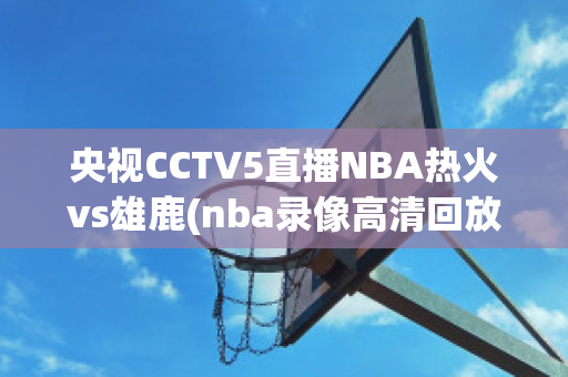 央视CCTV5直播NBA热火vs雄鹿(nba录像高清回放像热火对雄鹿)